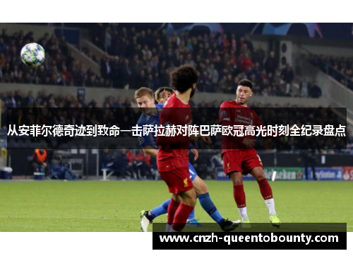 从安菲尔德奇迹到致命一击萨拉赫对阵巴萨欧冠高光时刻全纪录盘点