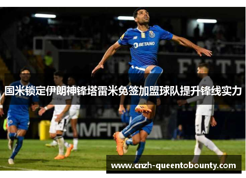 国米锁定伊朗神锋塔雷米免签加盟球队提升锋线实力