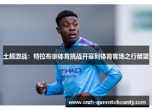 土超激战：特拉布宗体育挑战开塞利体育客场之行展望