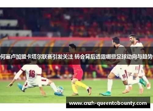 何塞卢加盟卡塔尔联赛引发关注 转会背后透露哪些足球动向与趋势 何塞卢加盟卡塔尔联赛引发关注 转会背后透露哪些足球动向与趋势