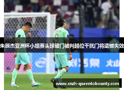 朱辰杰亚洲杯小组赛头球破门被判越位干扰门将遗憾失效