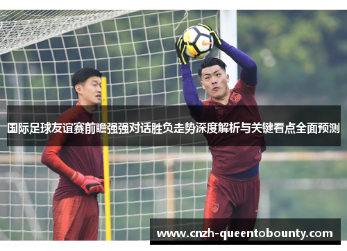 国际足球友谊赛前瞻强强对话胜负走势深度解析与关键看点全面预测