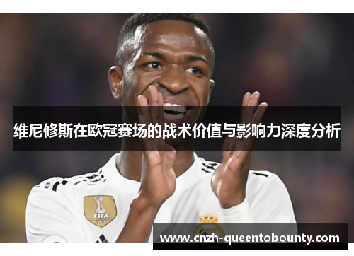 维尼修斯在欧冠赛场的战术价值与影响力深度分析