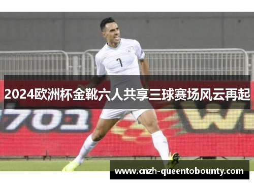 2024欧洲杯金靴六人共享三球赛场风云再起 2024欧洲杯金靴六人共享三球赛场风云再起