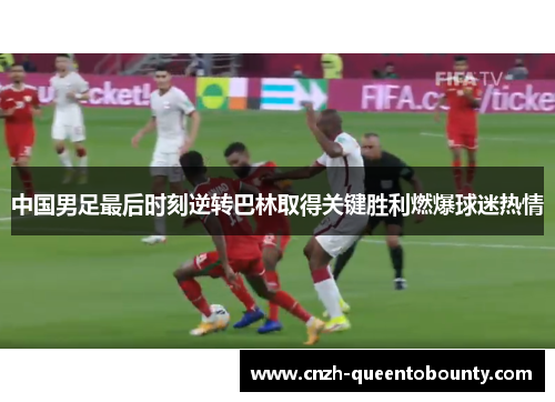 中国男足最后时刻逆转巴林取得关键胜利燃爆球迷热情